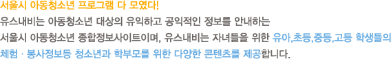 서울시 아동청소년 프로그램 다 모였다! 유스내비는 아동청소년 대상의 유익하고 공익적인 정보를 안내하는 서울시 아동청소년 종합정보사이트이며, 유스내비는 자녀들을 위한 유아,초등,중등,고등 학생들의 체험ㆍ봉사정보등 청소년과 학부모를 위한 다양한 콘텐츠를 제공합니다. 