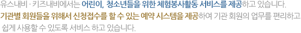 유스내비·키즈내비에서는 어린이, 청소년들을 위한 체험봉사활동 서비스를 제공하고 있습니다. 기관별 회원들을 위해서 신청접수를 할 수 있는 예약 시스템을 제공하여 기관 회원의 업무를 편리하고 쉽게 사용할 수 있도록 서비스 하고 있습니다.